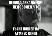 леонид аркадьевич недоволен, что ты не пошёл на армрестлинг