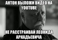 антон выложи видео на youtube не расстраивай леонида аркадьевича