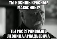 ты носишь красные макасины? ты расстраиваешь леонида аркадьевича