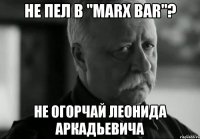 не пел в "marx bar"? не огорчай леонида аркадьевича