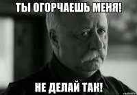 ты огорчаешь меня! не делай так!