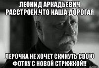 леонид аркадьевич расстроен,что наша дорогая лерочка не хочет скинуть свою фотку с новой стрижкой!!