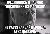 подпишись в паблик "последний из магикян" не расстраивай леонида аркадьевича