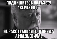 подпишитесь на газету "кемерово" не расстраивайте леонида аркадьевича!