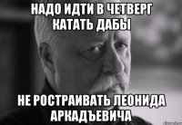 надо идти в четверг катать дабы не ростраивать леонида аркадъевича