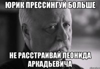 юрик прессингуй больше не расстраивай леонида аркадьевича