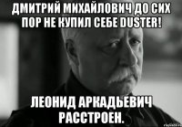 дмитрий михайлович до сих пор не купил себе duster! леонид аркадьевич расстроен.