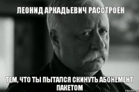 Леонид Аркадьевич расстроен тем, что ты пытался скинуть абонемент пакетом