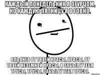 каждый понедельник я огурцом, но каждую пятницу я в говно. опьянев от твоей красы, красы, от твоей неземной красы, я забыл у тебя трусы, трусы, забыл у тебя трусы.