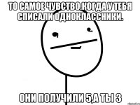 то самое чувство,когда у тебя списали одноклассники. они получили 5,а ты 3