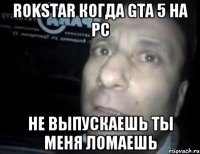 rokstar когда gta 5 на pc не выпускаешь ты меня ломаешь