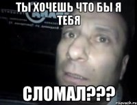 ты хочешь что бы я тебя сломал???