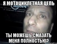 я мотоциклетная цепь ты можешь смазать меня полностью?