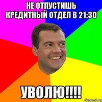 не отпустишь кредитный отдел в 21:30 уволю!!!