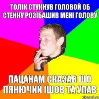 ТОЛІК СТУКНУВ ГОЛОВОЙ ОБ СТЕНКУ РОЗЇБАШИВ МЕНІ ГОЛОВУ ПАЦАНАМ СКАЗАВ ШО ПЯНЮЧИЙ ІШОВ ТА УПАВ