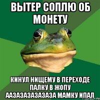 вытер соплю об монету кинул нищему в переходе палку в жопу аазазазазазаза мамку ипал