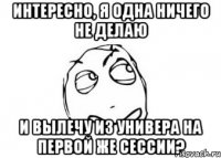 интересно, я одна ничего не делаю и вылечу из универа на первой же сессии?