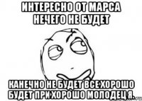 интересно от марса нечего не будет канечно не будет все хорошо будет при хорошо молодец я.