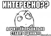 интересно?? а учителя правильно ставят оценки??