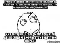 припиши к своему размеру ноги два нуля,вычти из этого свой год рождения,к тому числу которое у тебя получилось прибавь текущий год и из получившегося числа прочитай две последние цифры-это и будет твой возраст