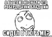 а вы тоже не знали что роберд дауни бладший сидел в тюрьме?