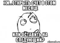 хм...открыть счет в этом месяце или оставить на следующий?