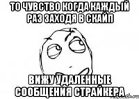 то чувство когда каждый раз заходя в скайп вижу удаленные сообщения страйкера