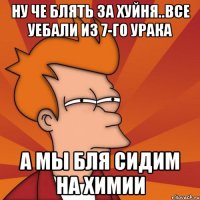 ну че блять за хуйня..все уебали из 7-го урака а мы бля сидим на химии