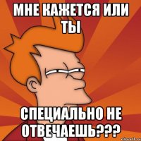 мне кажется или ты специально не отвечаешь???