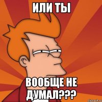 или ты вообще не думал???