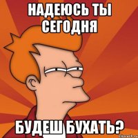 надеюсь ты сегодня будеш бухать?