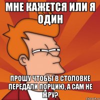 мне кажется или я один прошу чтобы в столовке передали порцию, а сам не жру?