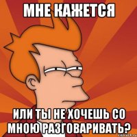 мне кажется или ты не хочешь со мною разговаривать?