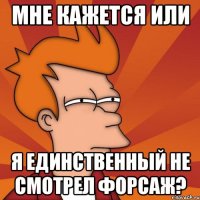 мне кажется или я единственный не смотрел форсаж?