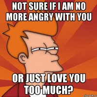 not sure if i am no more angry with you or just love you too much?