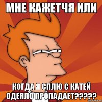 мне кажетчя или когда я сплю с катей одеяло пропадает???