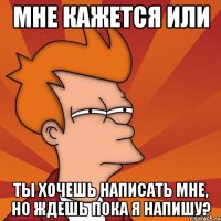 мне кажется или ты хочешь написать мне, но ждешь пока я напишу?