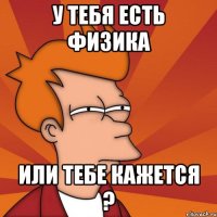 у тебя есть физика или тебе кажется ?