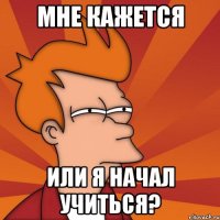 мне кажется или я начал учиться?