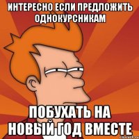 интересно если предложить однокурсникам побухать на новый год вместе