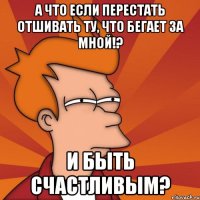 а что если перестать отшивать ту, что бегает за мной!? и быть счастливым?