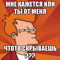 мне кажется или ты от меня чтото скрываешь ???