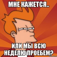 мне кажется.. или мы всю неделю проебем?