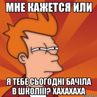 мне кажется или я тебе сьогодні бачіла в школііі? хахахаха