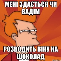 мені здається чи вадім розводить віку на шоколад