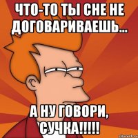 что-то ты сне не договариваешь... а ну говори, сучка!!!