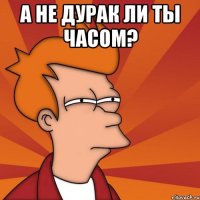 а не дурак ли ты часом? 