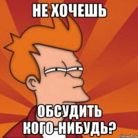 не хочешь обсудить кого-нибудь?