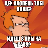 цей хлопець тобі пише? йдеш з ним на каву?