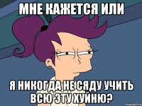 мне кажется или я никогда не сяду учить всю эту хуйню?